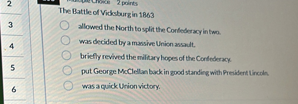 utiple Choice 2 points
The Battle of Vicksburg in 1863
3
allowed the North to split the Confederacy in two.
4
was decided by a massive Union assault.
briefly revived the military hopes of the Confederacy.
5
put George McClellan back in good standing with President Lincoln.
6
was a quick Union victory.