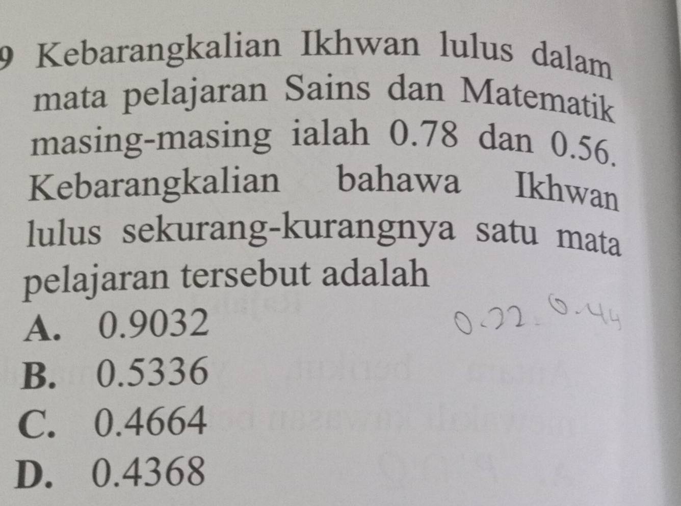 Kebarangkalian Ikhwan lulus dalam
mata pelajaran Sains dan Matematik
masing-masing ialah 0.78 dan 0.56.
Kebarangkalian bahawa Ikhwan
lulus sekurang-kurangnya satu mata
pelajaran tersebut adalah
A. 0.9032
B. 0.5336
C. 0.4664
D. 0.4368