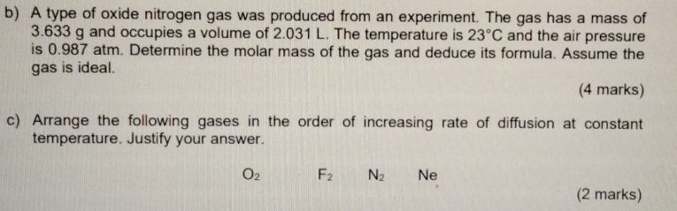 A type of oxide nitrogen gas was produced from an experiment. The gas has a mass of
3.633 g and occupies a volume of 2.031 L. The temperature is 23°C and the air pressure 
is 0.987 atm. Determine the molar mass of the gas and deduce its formula. Assume the 
gas is ideal. 
(4 marks) 
c) Arrange the following gases in the order of increasing rate of diffusion at constant 
temperature. Justify your answer.
O_2 F_2 N_2 Ne 
(2 marks)