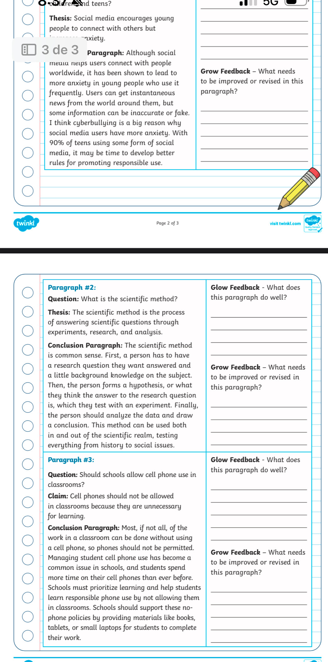 ch laren and teens?
Thesis: Social media encourages young_
_
people to connect with others but
_
nxiety.
_
 3 de 3 Paragraph: Although social
meala nelps users connect with people
worldwide, it has been shown to lead to Grow Feedback - What needs
more anxiety in young people who use it to be improved or revised in this
frequently. Users can get instantaneous paragraph?
_
news from the world around them, but
some information can be inaccurate or fake.
I think cyberbullying is a big reason why_
social media users have more anxiety. With_
_
90% of teens using some form of social
media, it may be time to develop better
rules for promoting responsible use.
_
twinkl Page 2 of 3 visit twinkl.com
Paragraph #2: Glow Feedback - What does
Question: What is the scientific method? this paragraph do well?
_
Thesis: The scientific method is the process
experiments, research, and analysis.
_
of answering scientific questions through
Conclusion Paragraph: The scientific method
_
is common sense. First, a person has to have_
a research question they want answered and Grow Feedback - What needs
a little background knowledge on the subject. to be improved or revised in
Then, the person forms a hypothesis, or what this paragraph?
they think the answer to the research question
is, which they test with an experiment. Finally,_
the person should analyze the data and draw_
_
a conclusion. This method can be used both
in and out of the scientific realm, testing
everything from history to social issues._
Paragraph #3: Glow Feedback - What does
Question: Should schools allow cell phone use in this paragraph do well?
_
classrooms?
_
Claim: Cell phones should not be allowed
_
in classrooms because they are unnecessary
for learning.
Conclusion Paragraph: Most, if not all, of the_
work in a classroom can be done without using_
a cell phone, so phones should not be permitted. Grow Feedback - What needs
Managing student cell phone use has become a
common issue in schools, and students spend to be improved or revised in
this paragraph?
more time on their cell phones than ever before.
Schools must prioritize learning and help students_
_
learn responsible phone use by not allowing them
in classrooms. Schools should support these no-
phone policies by providing materials like books,_
tablets, or small laptops for students to complete_
_
their work.