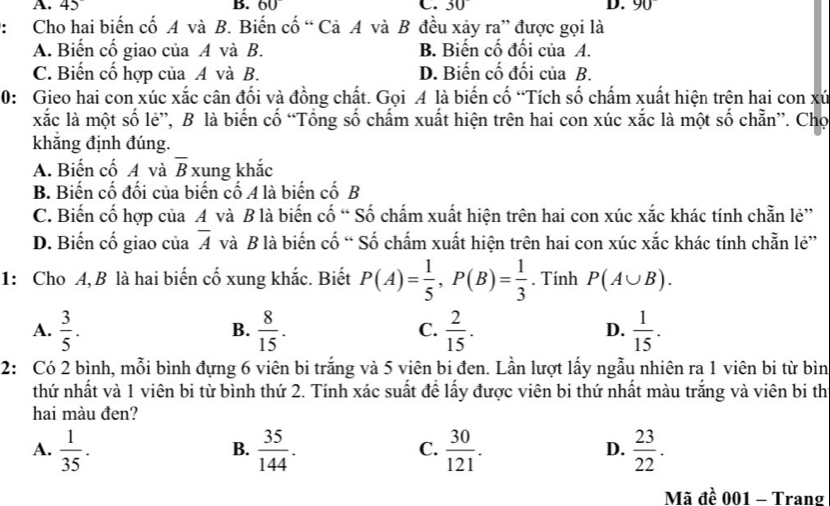 45
B. 60° C. 30° D. 90
: Cho hai biến cố A và B. Biến cố “ Cả A và B đều xảy ra” được gọi là
A. Biến cố giao của A và B. B. Biến cố đối của A.
C. Biến cố hợp của A và B. D. Biến cố đối của B.
0: Gieo hai con xúc xắc cân đối và đồng chất. Gọi A là biến cố “Tích số chấm xuất hiện trên hai con xứ
xắc là một số lẻ”, B là biến cố “Tổng số chấm xuất hiện trên hai con xúc xắc là một số chẵn”. Chọ
khẳng định đúng.
A. Biến cố A và overline B xung khắc
B. Biến cố đối của biến cố A là biến cố B
C. Biến cố hợp của A và B là biến cố “ Số chấm xuất hiện trên hai con xúc xắc khác tính chẵn lẻ”
D. Biến cố giao của overline A và B là biến cố “ Số chấm xuất hiện trên hai con xúc xắc khác tính chẵn lẻ”
1: Cho A,B là hai biến cố xung khắc. Biết P(A)= 1/5 ,P(B)= 1/3 . Tính P(A∪ B).
A.  3/5 .  8/15 .  2/15 .  1/15 .
B.
C.
D.
2: Có 2 bình, mỗi bình đựng 6 viên bi trắng và 5 viên bi đen. Lần lượt lấy ngẫu nhiên ra 1 viên bi từ bìn
thứ nhất và 1 viên bi từ bình thứ 2. Tính xác suất để lấy được viên bi thứ nhất màu trắng và viên bi th
hai màu đen?
A.  1/35 .  35/144 .  30/121 .  23/22 .
B.
C.
D.
Mã đề 001 - Trang