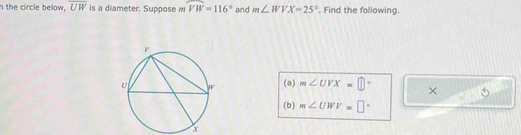 the circle below, overline UW is a diameter. Suppose widehat VW=116° and m∠ WVX=25°. Find the following. 
(a) m∠ UVX=□°
× 5 
(b) m∠ UWV=□°
x