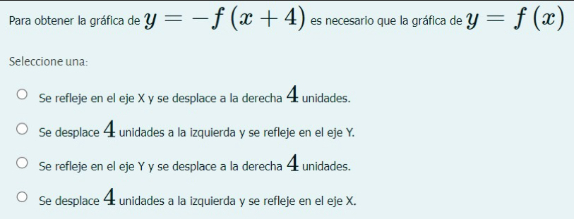 Para obtener la gráfica de y=-f(x+4) es necesario que la gráfica de y=f(x)
Seleccione una:
Se refleje en el eje X y se desplace a la derecha 4 unidades.
Se desplace 4 unidades a la izquierda y se refleje en el eje Y.
Se refleje en el eje Y y se desplace a la derecha 4 unidades.
Se desplace 4 unidades a la izquierda y se refleje en el eje X.