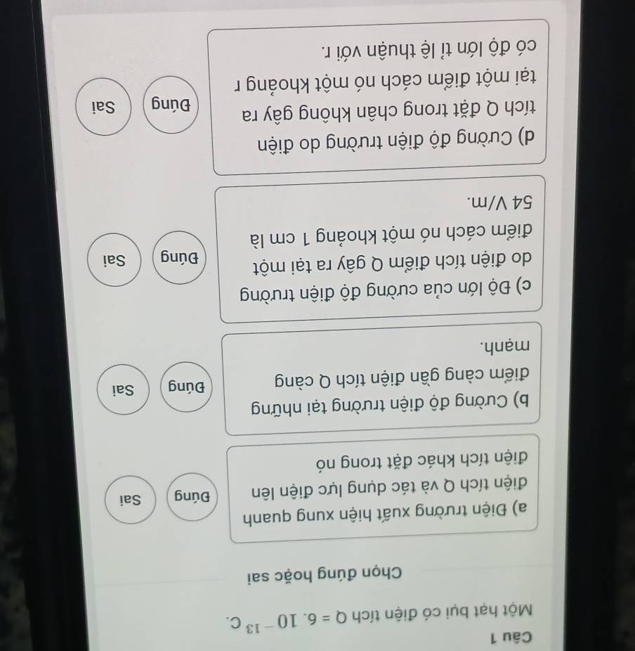 Một hạt bụi có điện tích Q=6.10^(-13)C. 
Chọn đúng hoặc sai 
a) Điện trường xuất hiện xung quanh 
điện tích Q và tác dụng lực điện lên Đúng Sai 
điện tích khác đặt trong nó 
b) Cường độ điện trường tại những 
điểm càng gần điện tích Q càng Đúng Sai 
mạnh. 
c) Độ lớn của cường độ điện trường 
do điện tích điểm Q gây ra tại một Đúng Sai 
điểm cách nó một khoảng 1 cm là
54 V/m. 
d) Cường độ điện trường do điện 
tích Q đặt trong chân không gây ra Đúng Sai 
tại một điểm cách nó một khoảng r 
có độ lớn tỉ lệ thuận với r.