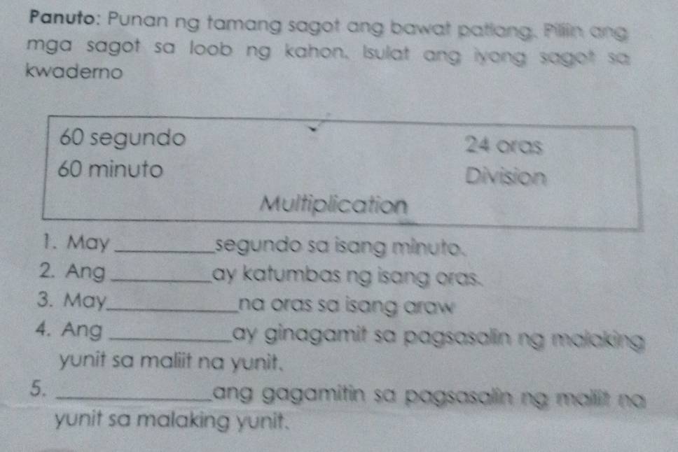 Panuto: Punan ng tamang sagot ang bawat patlang. Pillin ang 
mga sagot sa loob ng kahon, Isulat ang iyong sagot sa 
kwaderno
60 segundo 24 oras
60 minuto Division 
Multiplication 
1. May _segundo sa isang minuto. 
2. Ang _ay katumbas ng isang oras. 
3. May_ na oras sa isang araw . 
4. Ang _Lay ginagamit sa pagsasalin ng malaking 
yunit sa maliit na yunit. 
5. _Lang gagamitin sa pagsasalin ng mallit na 
yunit sa malaking yunit.