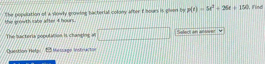 The population of a slowly growing bacterial colony after t hours is given by p(t)=5t^2+26t+150. Find 
the growth rate after 4 hours.
[111111111111
The bacteria population is changing at 111111111111 111111 Select an answer 
Question Help: Message instructor