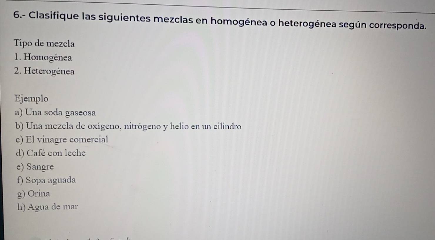 6.- Clasifique las siguientes mezclas en homogénea o heterogénea según corresponda. 
Tipo de mezcla 
1. Homogénea 
2. Heterogénea 
Ejemplo 
a) Una soda gaseosa 
b) Una mezcla de oxígeno, nitrógeno y helio en un cilindro 
c) El vinagre comercial 
d) Café con leche 
e) Sangre 
f) Sopa aguada 
g) Orina 
h) Agua de mar