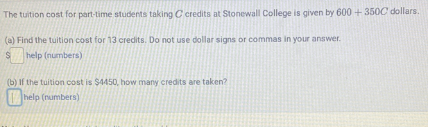 The tuition cost for part-time students taking C credits at Stonewall College is given by 600+350C dollars. 
(a) Find the tuition cost for 13 credits. Do not use dollar signs or commas in your answer. 
help (numbers) 
(b) If the tuition cost is $4450, how many credits are taken? 
help (numbers)