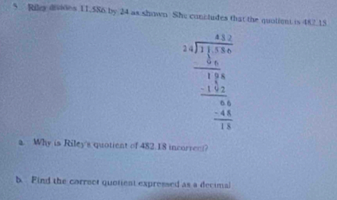 Riley divides 11.586 by 24 as shown. She concludes that the quolient is 482 18
beginarrayr beginarrayr 41 3encloselongdiv 134 -13 hline 134 hline -13 hline -13 hline -11endarray. Why is Riley's quotient of 482 18 incorren? 
b. Find the correct quotient expressed as a decimal