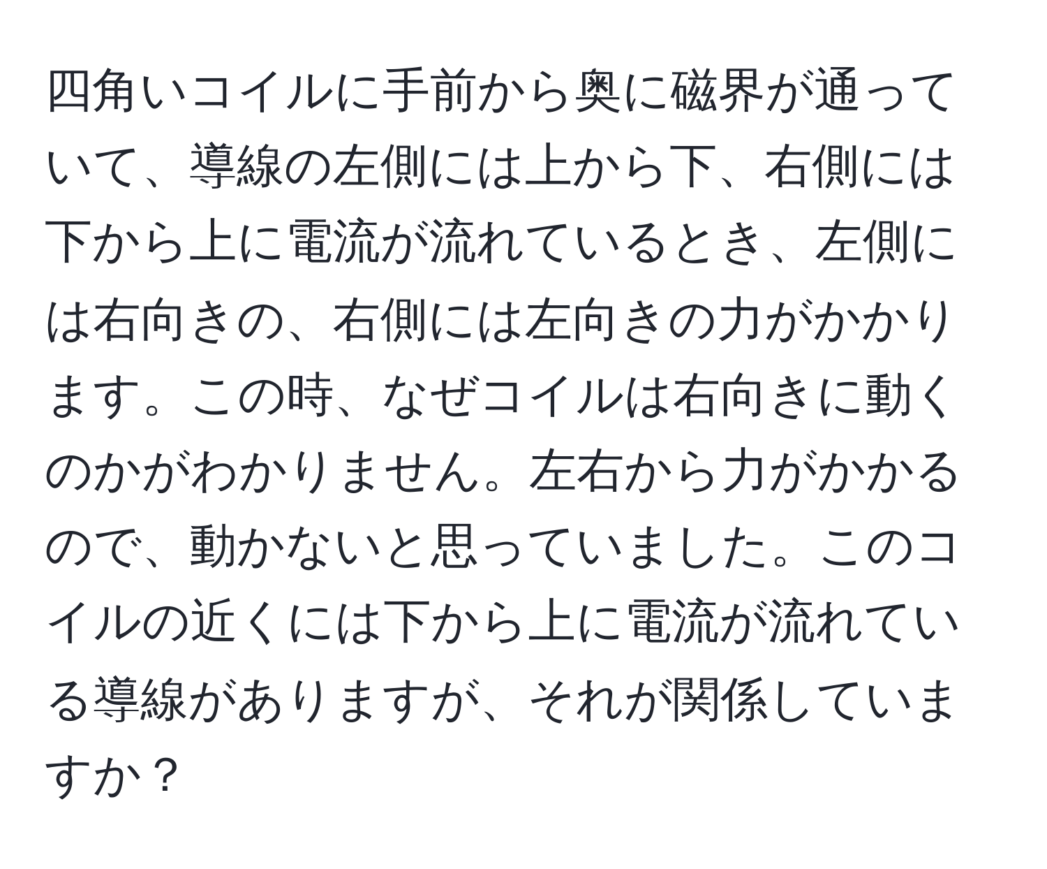 四角いコイルに手前から奥に磁界が通っていて、導線の左側には上から下、右側には下から上に電流が流れているとき、左側には右向きの、右側には左向きの力がかかります。この時、なぜコイルは右向きに動くのかがわかりません。左右から力がかかるので、動かないと思っていました。このコイルの近くには下から上に電流が流れている導線がありますが、それが関係していますか？