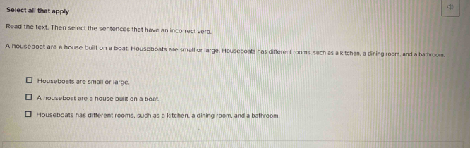 Select all that apply
Read the text. Then select the sentences that have an incorrect verb.
A houseboat are a house built on a boat. Houseboats are small or large. Houseboats has different rooms, such as a kitchen, a dining room, and a bathroom.
Houseboats are small or large.
A houseboat are a house built on a boat.
Houseboats has different rooms, such as a kitchen, a dining room, and a bathroom.