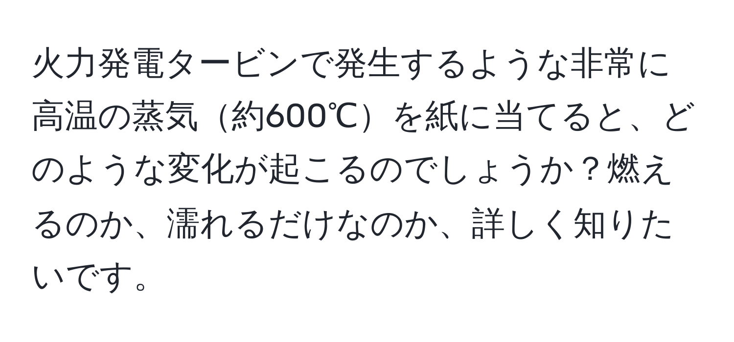 火力発電タービンで発生するような非常に高温の蒸気約600℃を紙に当てると、どのような変化が起こるのでしょうか？燃えるのか、濡れるだけなのか、詳しく知りたいです。