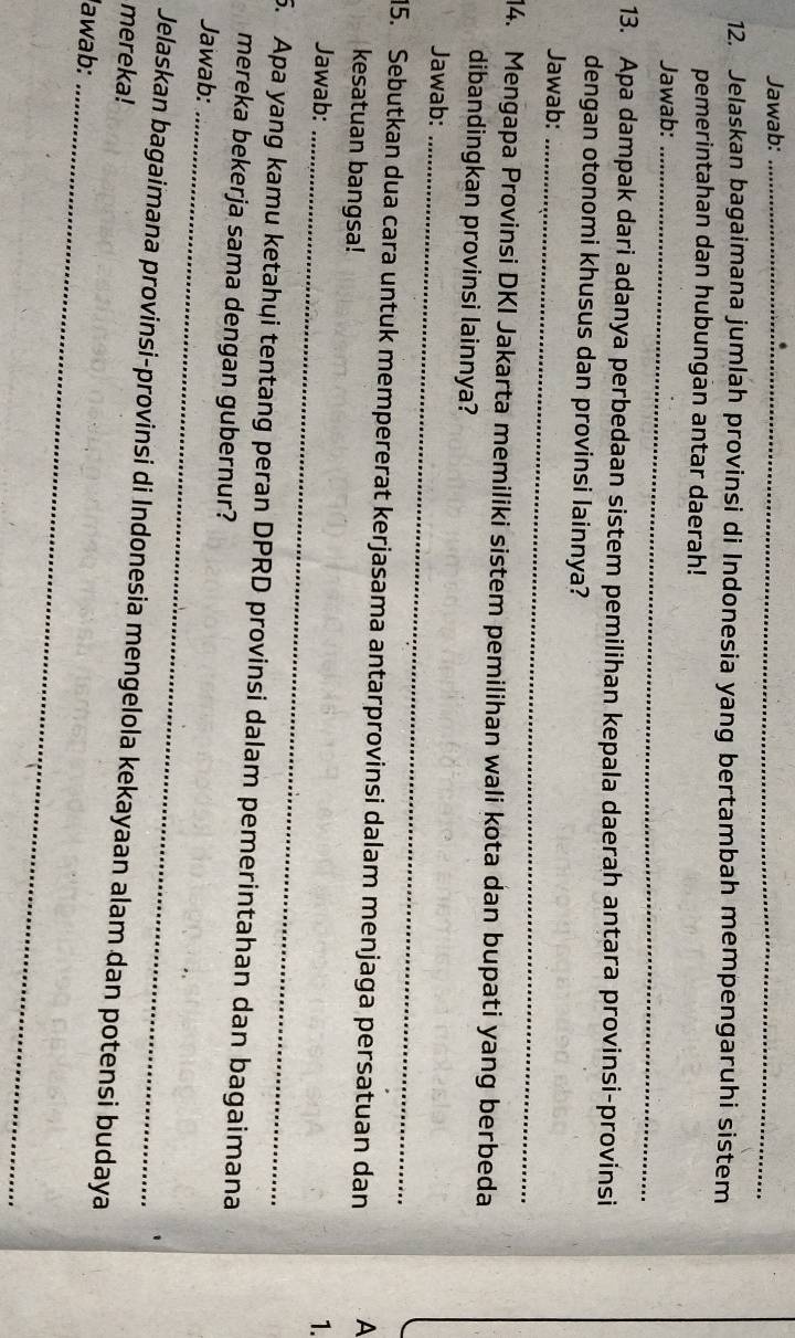 Jawab:_ 
12. Jelaskan bagaimana jumlah provinsi di Indonesia yang bertambah mempengaruhi sistem 
pemerintahan dan hubungan antar daerah! 
Jawab:_ 
13. Apa dampak dari adanya perbedaan sistem pemilihan kepala daerah antara provinsi-provinsi 
dengan otonomi khusus dan provinsi lainnya? 
Jawab:_ 
14. Mengapa Provinsi DKI Jakarta memiliki sistem pemilihan wali kota dan bupati yang berbeda 
dibandingkan provinsi lainnya? 
Jawab:_ 
5. Sebutkan dua cara untuk mempererat kerjasama antarprovinsi dalam menjaga persatuan dan A 
kesatuan bangsa! 
Jawab:_ 
1. 
5. Apa yang kamu ketahui tentang peran DPRD provinsi dalam pemerintahan dan bagaimana 
mereka bekerja sama dengan gubernur? 
Jawab:_ 
mereka! Jelaskan bagaimana provinsi-provinsi di Indonesia mengelola kekayaan alam dan potensi budaya 
Iawab:_