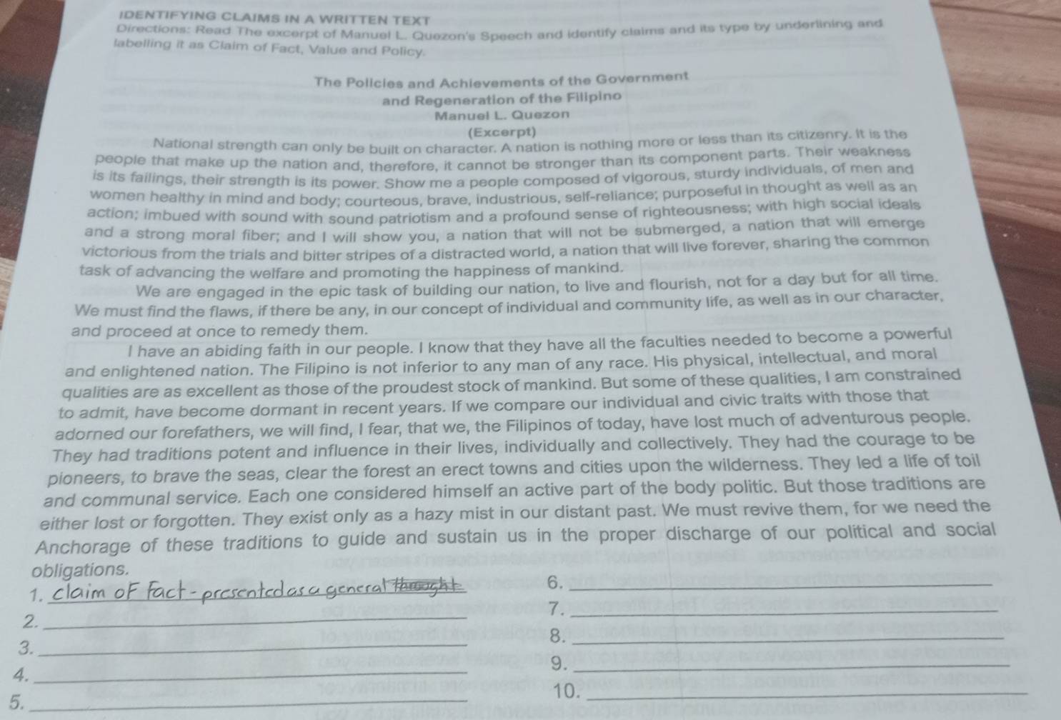 IDENTIFYING CLAIMS IN A WRITTEN TEXT
Directions: Read The excerpt of Manuel L. Quezon's Speech and identify claims and its type by underlining and
labelling it as Claim of Fact, Value and Policy.
The Policies and Achievements of the Government
and Regeneration of the Filipino
Manuel L. Quezon
(Excerpt)
National strength can only be built on character. A nation is nothing more or less than its citizenry. It is the
people that make up the nation and, therefore, it cannot be stronger than its component parts. Their weakness
is its failings, their strength is its power. Show me a people composed of vigorous, sturdy individuals, of men and
women healthy in mind and body; courteous, brave, industrious, self-reliance; purposeful in thought as well as an
action; imbued with sound with sound patriotism and a profound sense of righteousness; with high social ideals
and a strong moral fiber; and I will show you, a nation that will not be submerged, a nation that will emerge
victorious from the trials and bitter stribes of a distracted world, a nation that will live forever, sharing the common
task of advancing the welfare and promoting the happiness of mankind.
We are engaged in the epic task of building our nation, to live and flourish, not for a day but for all time.
We must find the flaws, if there be any, in our concept of individual and community life, as well as in our character,
and proceed at once to remedy them.
I have an abiding faith in our people. I know that they have all the faculties needed to become a powerful
and enlightened nation. The Filipino is not inferior to any man of any race. His physical, intellectual, and moral
qualities are as excellent as those of the proudest stock of mankind. But some of these qualities, I am constrained
to admit, have become dormant in recent years. If we compare our individual and civic traits with those that
adorned our forefathers, we will find, I fear, that we, the Filipinos of today, have lost much of adventurous people.
They had traditions potent and influence in their lives, individually and collectively. They had the courage to be
pioneers, to brave the seas, clear the forest an erect towns and cities upon the wilderness. They led a life of toil
and communal service. Each one considered himself an active part of the body politic. But those traditions are
either lost or forgotten. They exist only as a hazy mist in our distant past. We must revive them, for we need the
Anchorage of these traditions to guide and sustain us in the proper discharge of our political and social
obligations.
6._
1.
_
_
7._
2.
_
8._
3.
9._
4.
_
5._
10._
