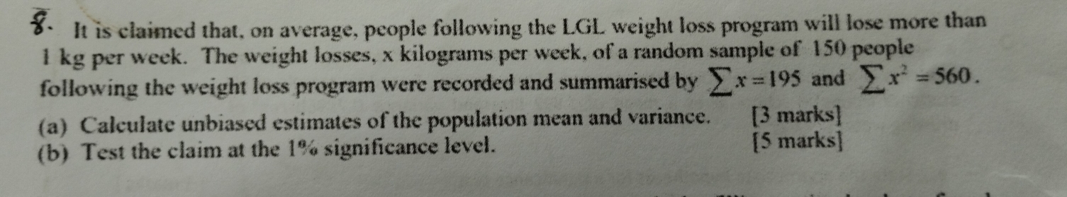 It is claimed that, on average, people following the LGL weight loss program will lose more than
l kg per week. The weight losses, x kilograms per week, of a random sample of 150 people 
following the weight loss program were recorded and summarised by sumlimits x=195 and sumlimits x^2=560. 
(a) Calculate unbiased estimates of the population mean and variance. [3 marks] 
(b) Test the claim at the 1% significance level. [5 marks]