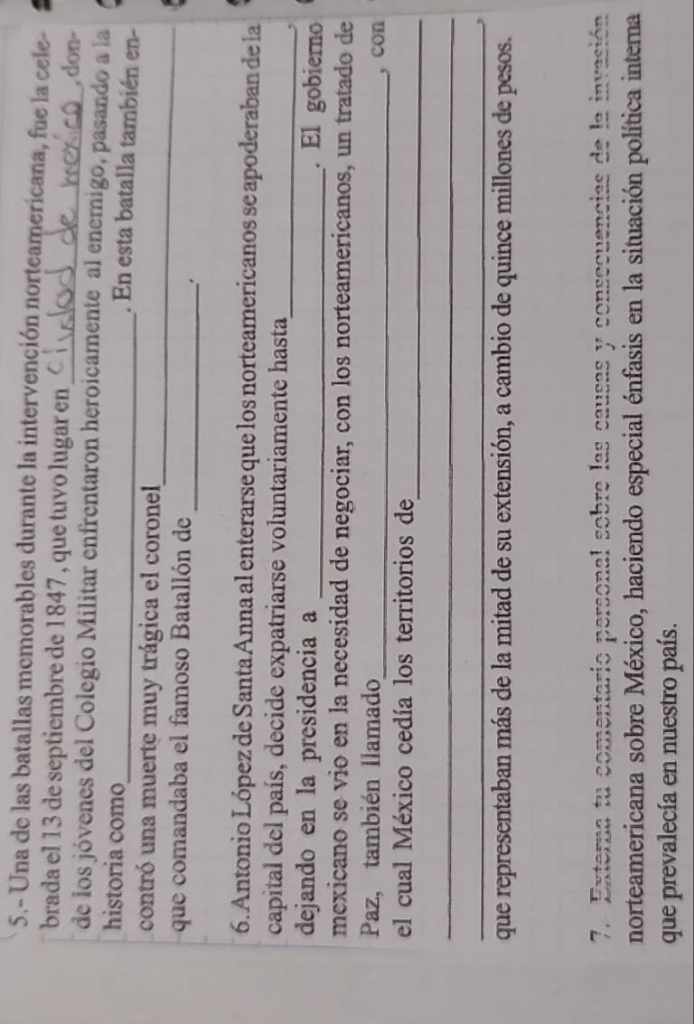 5.- Una de las batallas memorables durante la intervención norteamericana, fue la cele- 
brada el 13 de septiembre de 1847 , que tuvo lugar en 
_, don- 
de los jóvenes del Colegio Militar enfrentaron heroicamente al enemigo, pasando a la 
historia como 
_. En esta batalla también en- 
_ 
contró una muerte muy trágica el coronel 
_ 
que comandaba el famoso Batallón de 
. 
6. Antonio López de Santa Anna al enterarse que los norteamericanos se apoderaban de la 
capital del país, decide expatriarse voluntariamente hasta_ 
, 
dejando en la presidencia a _. El gobierno 
mexicano se vio en la necesidad de negociar, con los norteamericanos, un tratado de 
Paz, también llamado 
_, con 
_ 
el cual México cedía los territorios de 
_ 
_ 
que representaban más de la mitad de su extensión, a cambio de quince millones de pesos. 
7. Externa tu comentario personal sobre las causas y consecuencias de la invasión 
norteamericana sobre México, haciendo especial énfasis en la situación política interna 
que prevalecía en nuestro país.