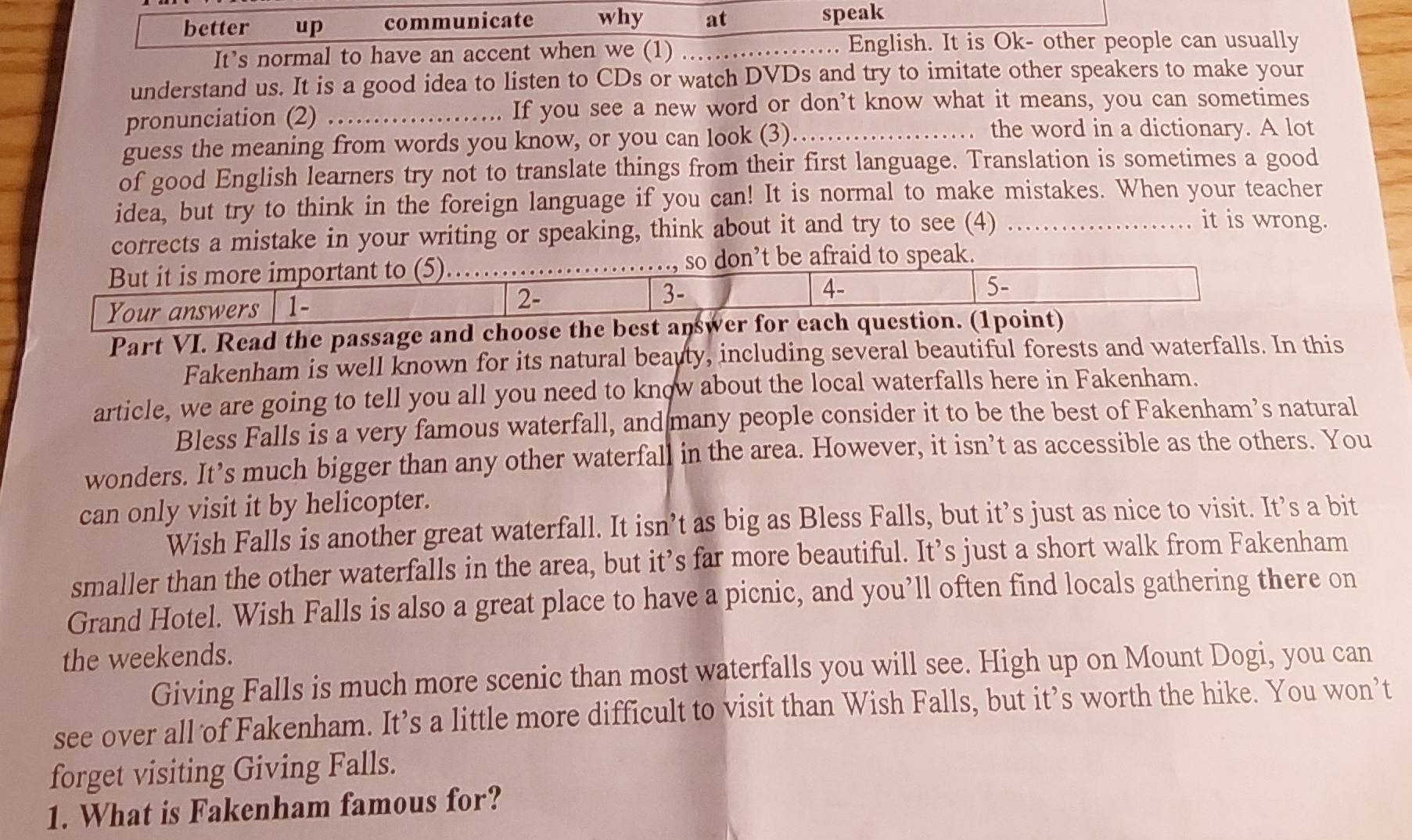 better up communicate why at speak 
It’s normal to have an accent when we (1) _.. English. It is Ok- other people can usually 
understand us. It is a good idea to listen to CDs or watch DVDs and try to imitate other speakers to make your 
pronunciation (2) _If you see a new word or don’t know what it means, you can sometimes 
guess the meaning from words you know, or you can look (3)_ 
the word in a dictionary. A lot 
of good English learners try not to translate things from their first language. Translation is sometimes a good 
idea, but try to think in the foreign language if you can! It is normal to make mistakes. When your teacher 
corrects a mistake in your writing or speaking, think about it and try to see (4)_ 
it is wrong. 
But it is more important to (5). _so don’t be afraid to speak. 
Your answers 1 - 2 - 3 - 4 - 
5- 
Part VI. Read the passage and choose the best answer for each question. (1point) 
Fakenham is well known for its natural beauty, including several beautiful forests and waterfalls. In this 
article, we are going to tell you all you need to know about the local waterfalls here in Fakenham. 
Bless Falls is a very famous waterfall, and many people consider it to be the best of Fakenham’s natural 
wonders. It’s much bigger than any other waterfall in the area. However, it isn’t as accessible as the others. You 
can only visit it by helicopter. 
Wish Falls is another great waterfall. It isn’t as big as Bless Falls, but it’s just as nice to visit. It’s a bit 
smaller than the other waterfalls in the area, but it’s far more beautiful. It’s just a short walk from Fakenham 
Grand Hotel. Wish Falls is also a great place to have a picnic, and you’ll often find locals gathering there on 
the weekends. 
Giving Falls is much more scenic than most waterfalls you will see. High up on Mount Dogi, you can 
see over all of Fakenham. It’s a little more difficult to visit than Wish Falls, but it’s worth the hike. You won’t 
forget visiting Giving Falls. 
1. What is Fakenham famous for?