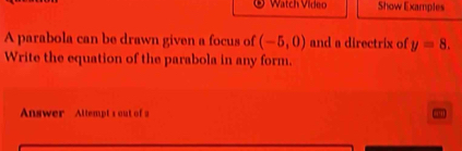 Watch Video Show Examples 
A parabola can be drawn given a focus of (-5,0) and a directrix of y=8. 
Write the equation of the parabola in any form. 
Answer Attempt's out of a