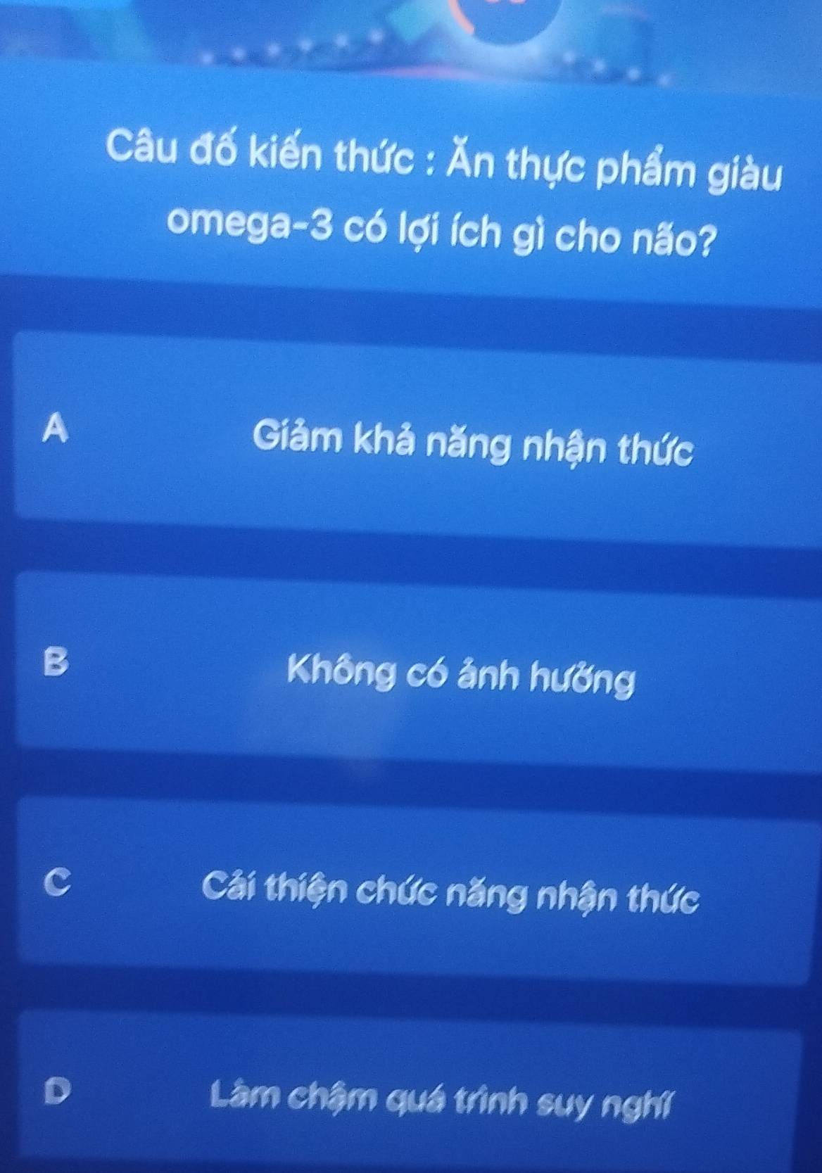 Câu đố kiến thức : Ăn thực phẩm giàu
omega -3 có lợi ích gì cho não?
A Giảm khả năng nhận thức
B Không có ảnh hưởng
Cải thiện chức năng nhận thức
Làm chậm quá trình suy nghĩ