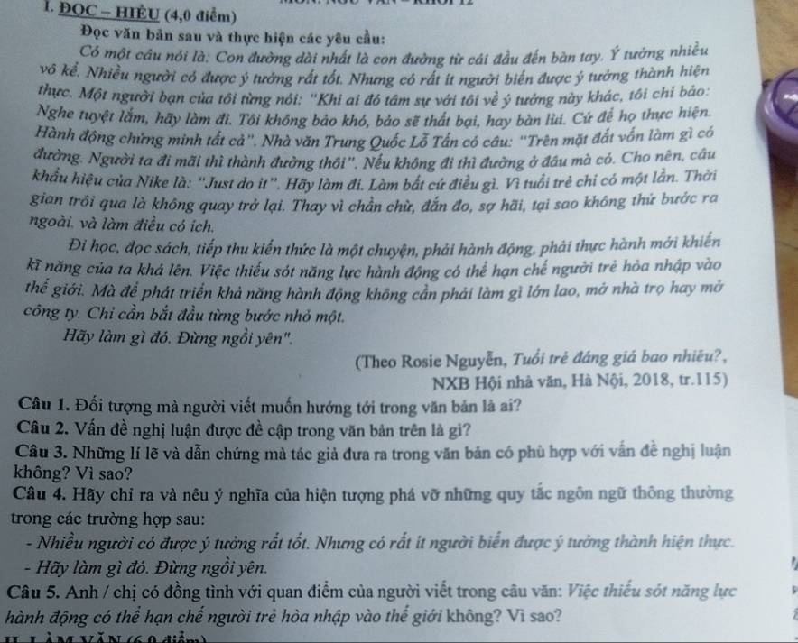 ĐOC - HIÉU (4,0 điểm)
Đọc văn bản sau và thực hiện các yêu cầu:
Có một câu nói là: Con đường dài nhất là con đường từ cái đầu đến bàn tay. Ý tướng nhiều
vô kể. Nhiều người có được ý tưởng rất tốt. Nhưng có rất ít người biến được ý tưởng thành hiện
thực. Một người bạn của tôi từng nói: 'Khi ai đó tâm sự với tôi về ý tướng này khác, tồi chỉ bảo:
Nghe tuyệt lắm, hãy làm đi. Tôi không bảo khó, bảo sẽ thất bại, hay bàn lùi. Cứ để họ thực hiện.
Hành động chứng minh tất cả''. Nhà văn Trung Quốc Lỗ Tấn có câu: 'Trên mặt đất vốn làm gì có
đường. Người ta đi mãi thì thành đường thôi''. Nếu không đi thì đường ở đầu mà có. Cho nên, câu
khẩu hiệu của Nike là: ''Just do it''. Hãy làm đi. Làm bắt cứ điều gì. Vì tuổi trẻ chỉ có một lần. Thời
gian trôi qua là không quay trở lại. Thay vì chần chừ, đắn đo, sợ hãi, tại sao không thứ bước ra
ngoài. và làm điều có ích.
Đi học, đọc sách, tiếp thu kiến thức là một chuyện, phải hành động, phải thực hành mới khiến
kĩ năng của ta khá lên. Việc thiếu sót năng lực hành động có thể hạn chế người trẻ hỏa nhập vào
thể giới. Mà để phát triển khả năng hành động không cần phải làm gì lớn lao, mở nhà trọ hay mở
công ty. Chỉ cần bắt đầu từng bước nhỏ một.
Hãy làm gì đó. Đừng ngồi yên".
(Theo Rosie Nguyễn, Tuổi trẻ đáng giá bao nhiêu?,
NXB Hội nhà văn, Hà Nội, 2018, tr.115)
Câu 1. Đối tượng mà người viết muốn hướng tới trong văn bản là ai?
Câu 2. Vấn đề nghị luận được đề cập trong văn bản trên là gi?
Câu 3. Những lí lẽ và dẫn chứng mà tác giả đưa ra trong văn bản có phù hợp với vẫn đề nghị luận
không? Vì sao?
Câu 4. Hãy chỉ ra và nêu ý nghĩa của hiện tượng phá vỡ những quy tắc ngôn ngữ thông thường
trong các trường hợp sau:
- Nhiều người có được ý tưởng rất tốt. Nhưng có rất it người biển được ý tưởng thành hiện thực.
- Hãy làm gì đó. Đừng ngồi yên.
Câu 5. Anh / chị có đồng tình với quan điểm của người viết trong câu văn: Việc thiếu sót năng lực
hành động có thể hạn chế người trẻ hòa nhập vào thể giới không? Vì sao?