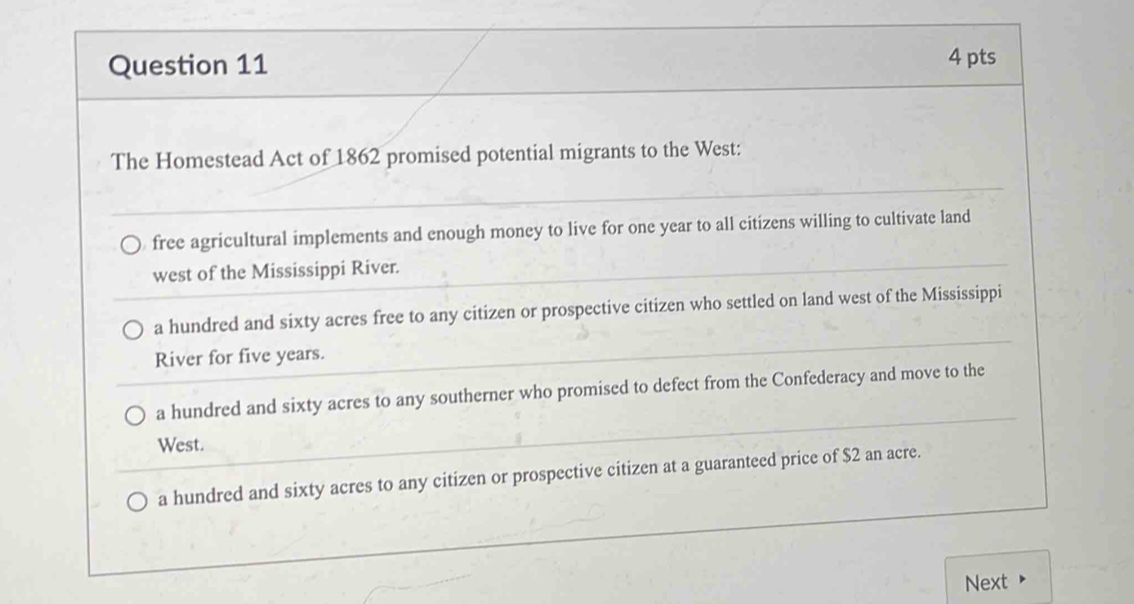 The Homestead Act of 1862 promised potential migrants to the West:
free agricultural implements and enough money to live for one year to all citizens willing to cultivate land
west of the Mississippi River.
a hundred and sixty acres free to any citizen or prospective citizen who settled on land west of the Mississippi
River for five years.
a hundred and sixty acres to any southerner who promised to defect from the Confederacy and move to the
West.
a hundred and sixty acres to any citizen or prospective citizen at a guaranteed price of $2 an acre.
Next