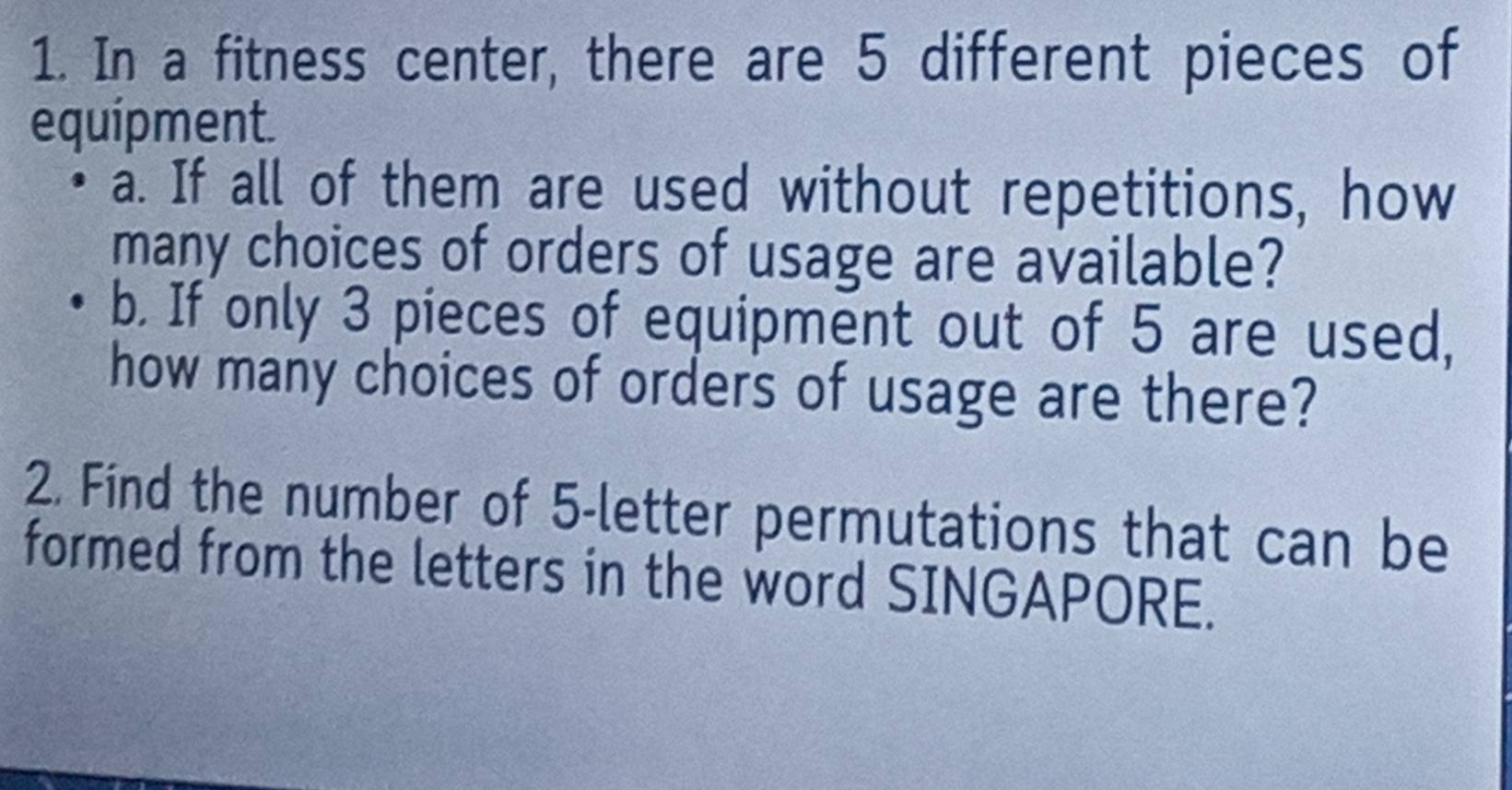 In a fitness center, there are 5 different pieces of 
equipment. 
a. If all of them are used without repetitions, how 
many choices of orders of usage are available? 
b. If only 3 pieces of equipment out of 5 are used, 
how many choices of orders of usage are there? 
2. Find the number of 5 -letter permutations that can be 
formed from the letters in the word SINGAPORE.