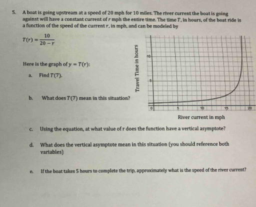 A boat is going upstream at a speed of 20 mph for 10 miles. The river current the boat is going 
against will have a constant current of r mph the entire time. The time 7 ', in hours, of the boat ride is 
a function of the speed of the current r, in mph, and can be modeled by
T(r)= 10/20-r 
Here is the graph of y=T(r) : 
a. Find T(7). 
b. What does T(7) mean in this situation 
0 
c. Using the equation, at what value of r does the function have a vertical asymptote? 
d. What does the vertical asymptote mean in this situation (you should reference both 
variables) 
e. If the boat takes 5 hours to complete the trip, approximately what is the speed of the river current?