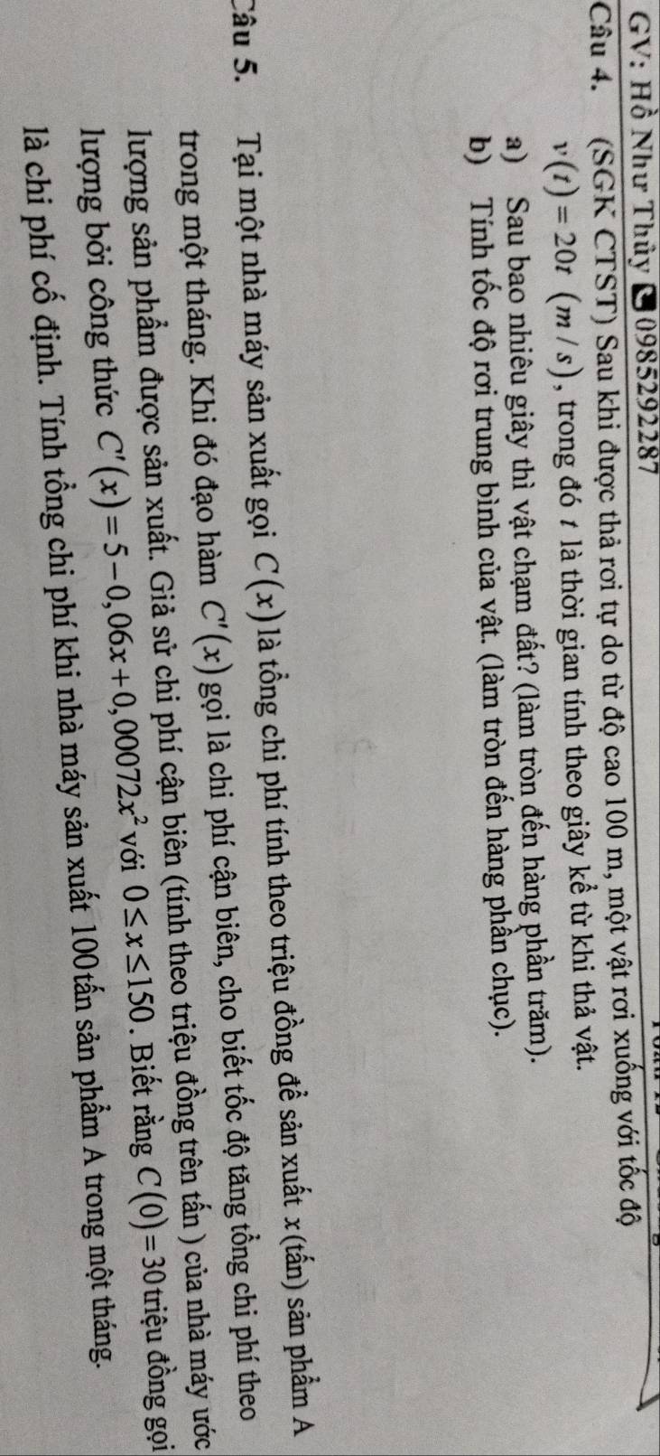 GV: Hồ Như Thủy C 0985292287
Câu 4. (SGK CTST) Sau khi được thả rơi tự do từ độ cao 100 m, một vật rơi xuống với tốc độ
v(t)=20t(m/s) , trong đó t là thời gian tính theo giây kể từ khi thả vật. 
a) Sau bao nhiêu giây thì vật chạm đất? (làm tròn đến hàng phần trăm). 
b) Tính tốc độ rơi trung bình của vật. (làm tròn đến hàng phần chục). 
Câu 5. Tại một nhà máy sản xuất gọi C(x) là tổng chi phí tính theo triệu đồng để sản xuất x (tấn) sản phẩm A 
trong một tháng. Khi đó đạo hàm C'(x) gọi là chi phí cận biên, cho biết tốc độ tăng tổng chi phí theo 
lượng sản phẩm được sản xuất. Giả sử chi phí cận biên (tính theo triệu đồng trên tấn ) của nhà máy ước 
lượng bởi công thức C'(x)=5-0,06x+0,00072x^2 với 0≤ x≤ 150. Biết rằng C(0)=30 triu đồng gọi 
là chi phí cố định. Tính tổng chi phí khi nhà máy sản xuất 100tấn sản phẩm A trong một tháng.