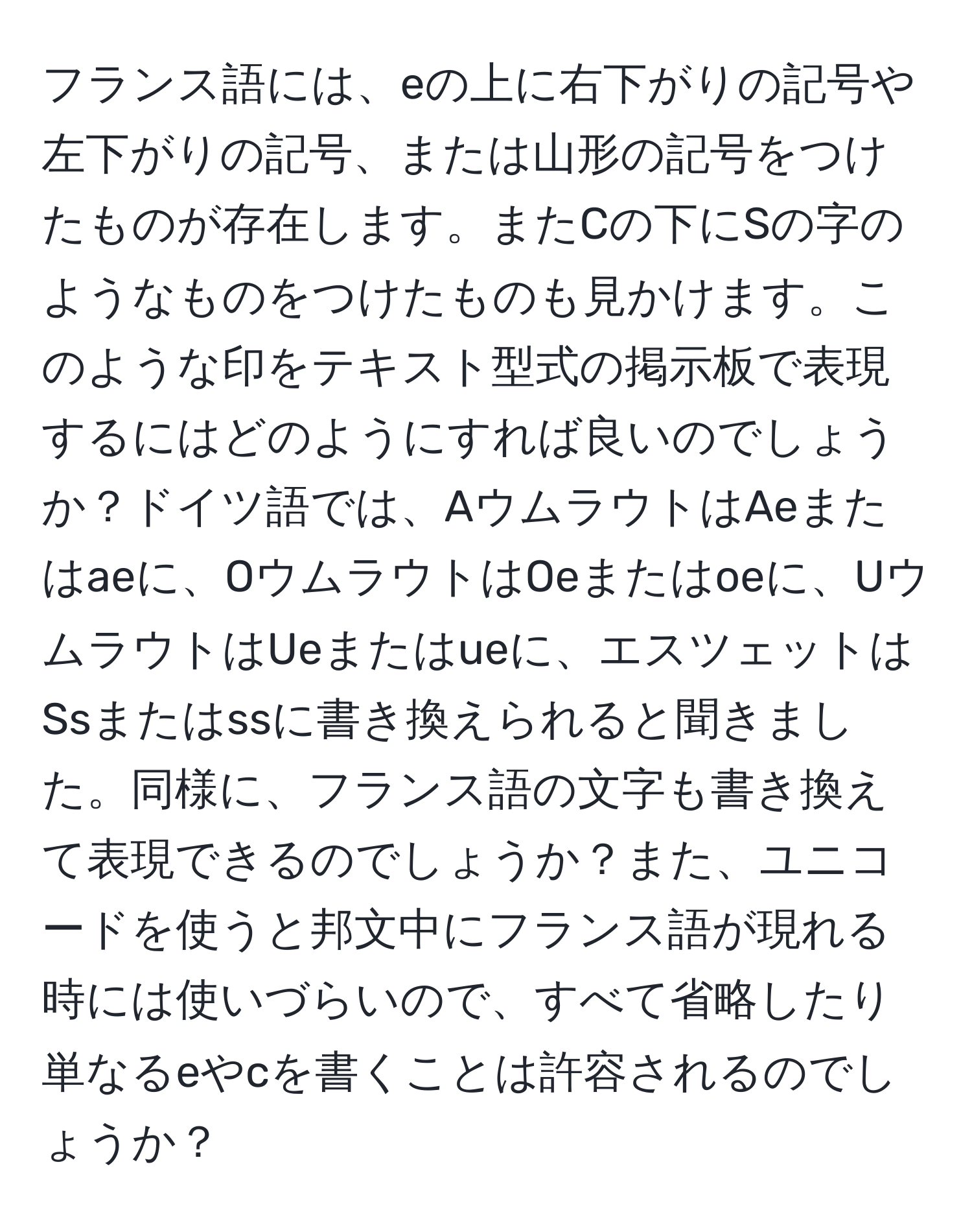 フランス語には、eの上に右下がりの記号や左下がりの記号、または山形の記号をつけたものが存在します。またCの下にSの字のようなものをつけたものも見かけます。このような印をテキスト型式の掲示板で表現するにはどのようにすれば良いのでしょうか？ドイツ語では、AウムラウトはAeまたはaeに、OウムラウトはOeまたはoeに、UウムラウトはUeまたはueに、エスツェットはSsまたはssに書き換えられると聞きました。同様に、フランス語の文字も書き換えて表現できるのでしょうか？また、ユニコードを使うと邦文中にフランス語が現れる時には使いづらいので、すべて省略したり単なるeやcを書くことは許容されるのでしょうか？