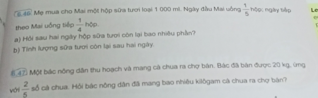 Mẹ mua cho Mai một hộp sữa tươi loại 1 000 ml. Ngày đầu Mai uống  1/5  hộp; ngày tiếp Le 
theo Mai uống tiếp  1/4 hphi p. 
e 
a) Hỏi sau hai ngày hộp sữa tươi còn lại bao nhiêu phần? 
b) Tính lượng sữa tươi còn lại sau hai ngày. 
6.47. Một bác nông dân thu hoạch và mang cà chua ra chợ bán. Bác đã bán được 20 kg, ứng 
với  2/5  số cà chua. Hỏi bác nông dân đã mang bao nhiêu kilôgam cà chua ra chợ bán?