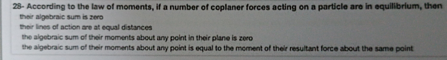 28- According to the law of moments, if a number of coplaner forces acting on a particle are in equilibrium, then
their algebraic sum is zero
their lines of action are at equal distances
the algebraic sum of their moments about any point in their plane is zero
the algebraic sum of their moments about any point is equal to the moment of their resultant force about the same point