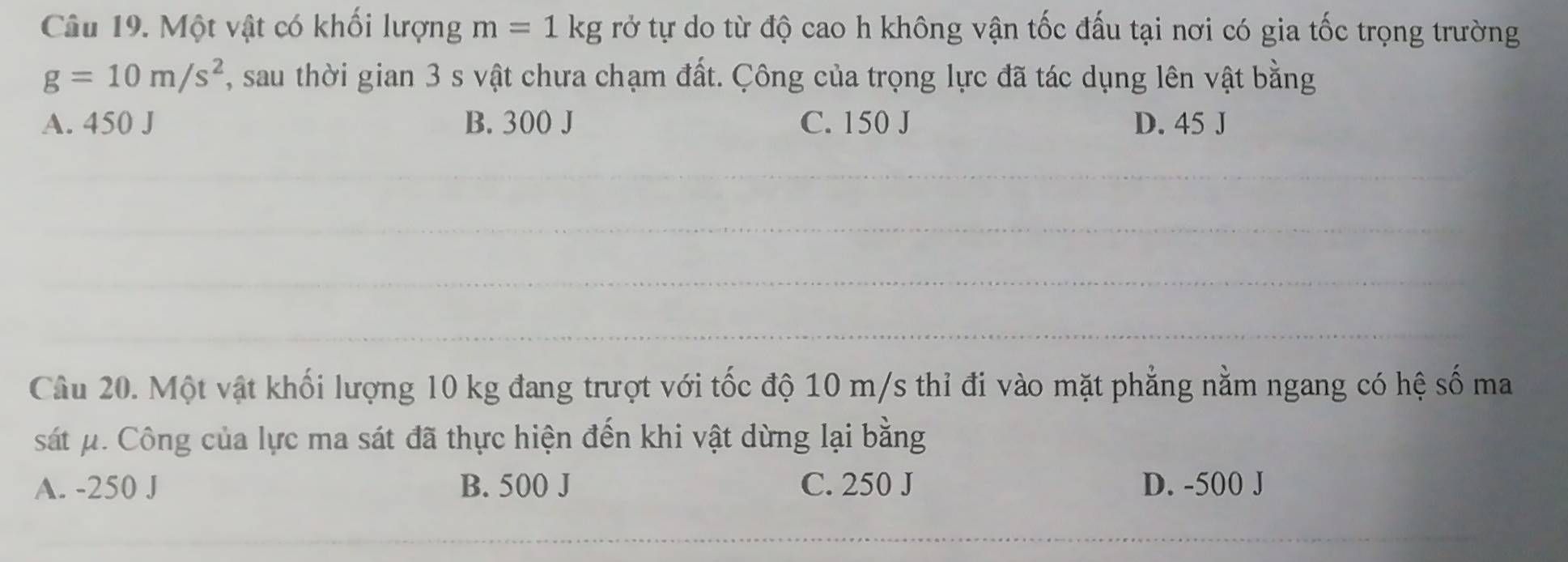 Một vật có khổi lượng m=1kg rở tự do từ độ cao h không vận tốc đấu tại nơi có gia tốc trọng trường
g=10m/s^2 , sau thời gian 3 s vật chưa chạm đất. Công của trọng lực đã tác dụng lên vật bằng
A. 450 J B. 300 J C. 150 J D. 45 J
_
_
__
_
_
_
_
Câu 20. Một vật khối lượng 10 kg đang trượt với tốc độ 10 m/s thỉ đi vào mặt phẳng nằm ngang có hệ số ma
sát μ. Công của lực ma sát đã thực hiện đến khi vật dừng lại bằng
A. -250 J B. 500 J C. 250 J D. -500 J
_
__