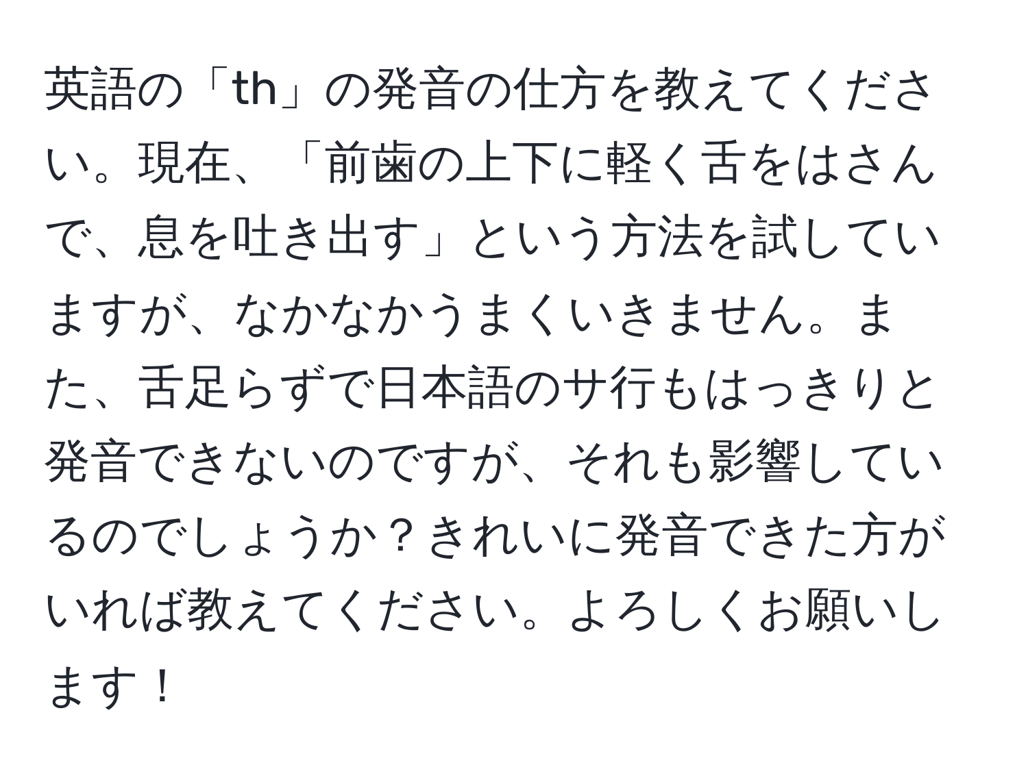 英語の「th」の発音の仕方を教えてください。現在、「前歯の上下に軽く舌をはさんで、息を吐き出す」という方法を試していますが、なかなかうまくいきません。また、舌足らずで日本語のサ行もはっきりと発音できないのですが、それも影響しているのでしょうか？きれいに発音できた方がいれば教えてください。よろしくお願いします！