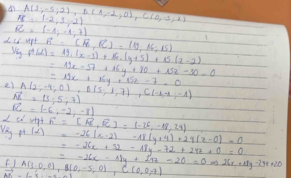 do A(3;-5;2), B(1;-2;0), C(0;-3;7)
vector E=(-2;3;-2)
vector BC=(-1;-1;7)
do cb upt vector n=(vector AB,vector BC)=(19,16;15)
Veu p+(d)=19,(x-3)+16, (y+5)+15.(z-2)
=19x-57+16y+80+15z-30=0
=19x+16y+15z-7<0</tex> 
e) A(2;-4;0), B(5;1;7), C(-1;-1;-1)
vector AE=(3,-5,7)
vector BC=(-6,-2,-8)
alpha 'CO' uipt vector n=[vector AB,vector BC]=(-26,-18;24)
v_ay pt (alpha )=-26(x-2)-18(y+4)+24(z-0)=0
=-26x+52-18y-72+24z+0=0
=-26x-18y+24z-26=0Rightarrow 26x+18y-24z+20
f ) A(3,0;0), B(0,-5;0), C(0,0;-7)
vector AB-(-3