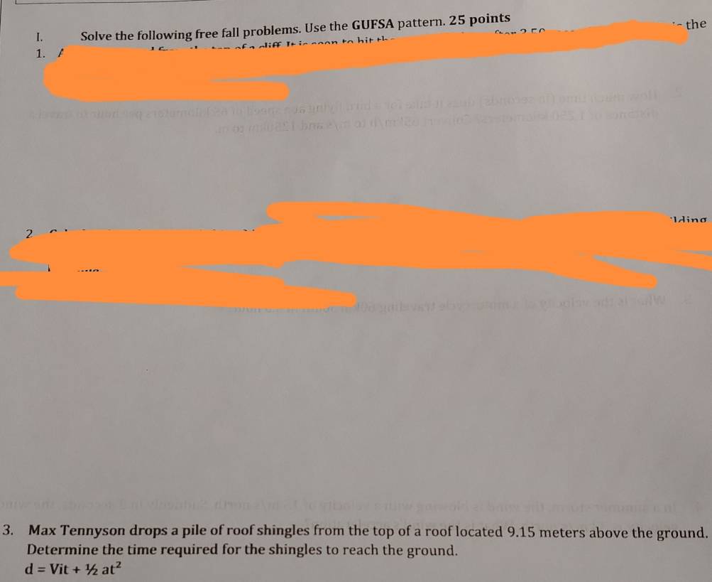 Solve the following free fall problems. Use the GUFSA pattern. 25 points the 
1. A 
Idina 
2 
3. Max Tennyson drops a pile of roof shingles from the top of a roof located 9.15 meters above the ground. 
Determine the time required for the shingles to reach the ground.
d=Vit+1/2at^2
