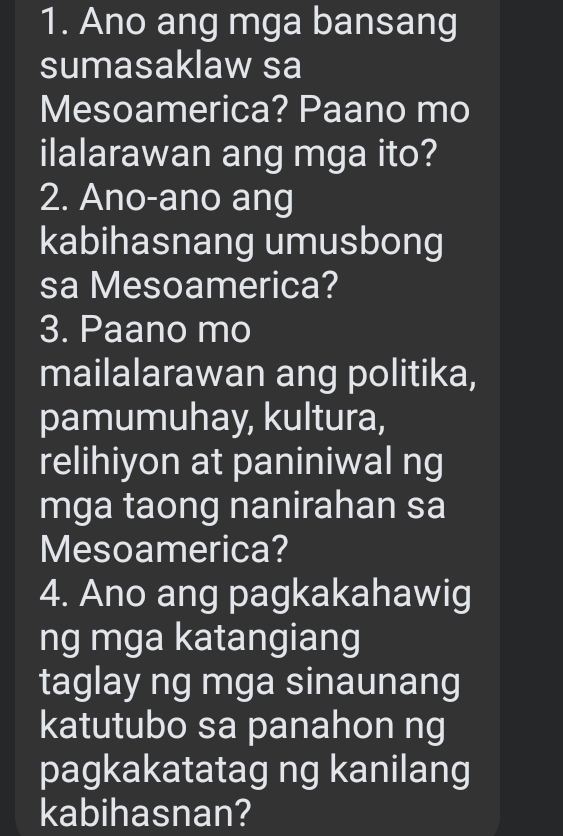 Ano ang mga bansang 
sumasaklaw sa 
Mesoamerica? Paano mo 
ilalarawan ang mga ito? 
2. Ano-ano ang 
kabihasnang umusbong 
sa Mesoamerica? 
3. Paano mo 
mailalarawan ang politika, 
pamumuhay, kultura, 
relihiyon at paniniwal ng 
mga taong nanirahan sa 
Mesoamerica? 
4. Ano ang pagkakahawig 
ng mga katangiang 
taglay ng mga sinaunang 
katutubo sa panahon ng 
pagkakatatag ng kanilang 
kabihasnan?