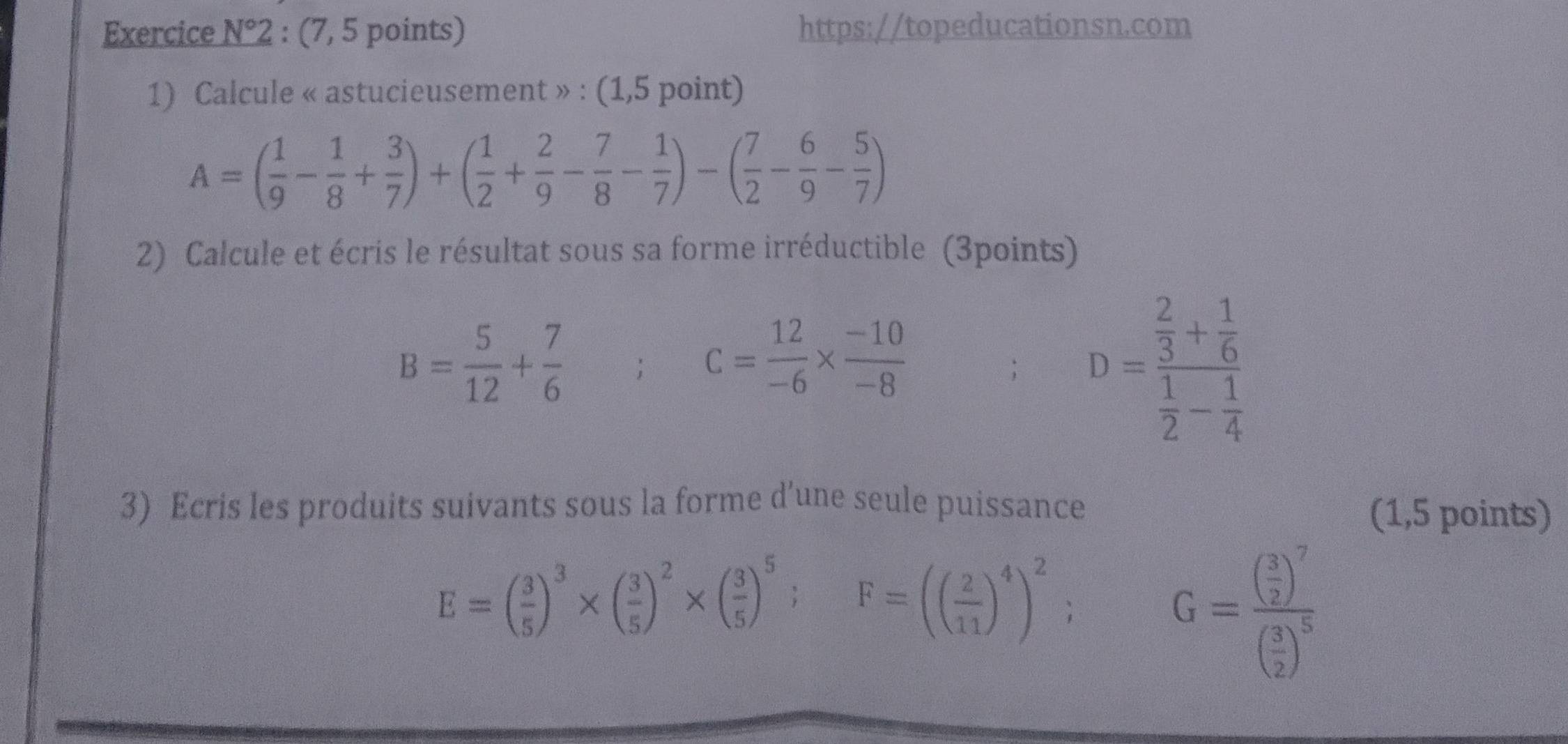 Exercice N°2 : (7, 5 points) https://topeducationsn.com 
1) Calcule « astucieusement » : (1,5 point)
A=( 1/9 - 1/8 + 3/7 )+( 1/2 + 2/9 - 7/8 - 1/7 )-( 7/2 - 6/9 - 5/7 )
2) Calcule et écris le résultat sous sa forme irréductible (3points)
B= 5/12 + 7/6 
c= 12/-6 *  (-10)/-8 ; D=frac  2/3 + 1/6  1/2 - 1/4 
3) Ecris les produits suivants sous la forme d’une seule puissance 
(1,5 points)
E=( 3/5 )^3* ( 3/5 )^2* ( 3/5 )^5; F=(( 2/11 )^4)^2;
G=frac ( 3/2 )^7( 3/2 )^5