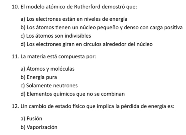 El modelo atómico de Rutherford demostró que:
a) Los electrones están en niveles de energía
b) Los átomos tienen un núcleo pequeño y denso con carga positiva
c) Los átomos son indivisibles
d) Los electrones giran en círculos alrededor del núcleo
11. La materia está compuesta por:
a) Átomos y moléculas
b) Energía pura
c) Solamente neutrones
d) Elementos químicos que no se combinan
12. Un cambio de estado físico que implica la pérdida de energía es:
a) Fusión
b) Vaporización