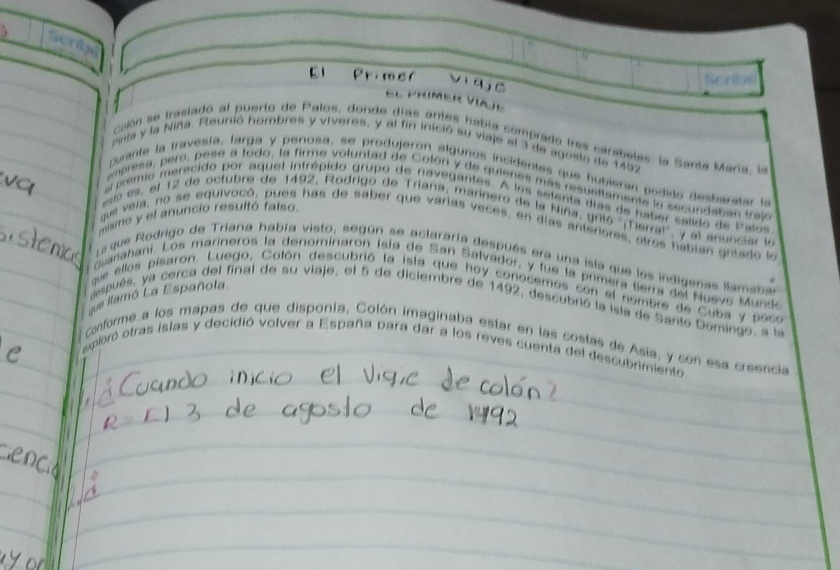 Primer Vi qjc 
El prímer Víaje 
calón se trasladó al puerto de Palos, donde días antes había comprado tres carabelas: la Santa María, la 
pinta y la Niña. Reunió hombres y viveres, y al fin inició su viaje el 3 de agosto de 1497
purante la travesía, larga y penosa, se produjeron algunos incidentes que hubieran podido desbaratar la 
ampresa, pero, pese a todo, la firme voluntad de Colón y de quienes más resueltamente la secundaban traj 
al premio merecido por aquel intrépido grupo de navegantes. A los setenta días de haber satido de Palos 
aso es, el 12 de octubre de 1492, Rodrigo de Triana, marinero de la Niña, grió ''¡Terral', y al anunciar la 
mismo y el anuncio resultó falso. 
que veia, no se equivocó, pues has de saber que varias veces, en días anteriores, otros habian gritado le 
La que Rodrigo de Triana había visto, según se aclararía después era una isla que los indigenas llamabar 
Guanahani. Los marineros la denominaron Isla de San Salvador, y fue la primera tierra del Nuevo Mundo 
que ellos pisaron. Luego, Colón descubrió la isla que hoy conocemos con el nombre de Cuba y poco 
que llamó La Española 
espués, ya cerca del final de su viaje, el 5 de diciembre de 1492, descubrió la isla de Santo Domingo, a la 
Conforme a los mapas de que disponía, Colón imaginaba estar en las costas de Asia, y con esa creencia 
exploró otras islas y decidió volver a España para dar a los reves cuenta del descubrimiento