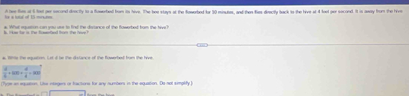 for a total of 15 minutes. A ee fies at 6 feet per second directly to a flowerbed from its hive. The bee stays at the flowerbed for 10 minutes, and then flies directly back to the hive at 4 feet per second. It is away from the hive 
a. What equation can you use to find the distance of the flowerbed from the hive? 
b. How far is the flowerbed from the hive 
a Whne the equation. Let d be the distance of the flowerbed from the hive
 d/4 +600+ d/4 =900
(Type an equation. Use integers or fractions for any numbers in the equation. Do not simplify.)