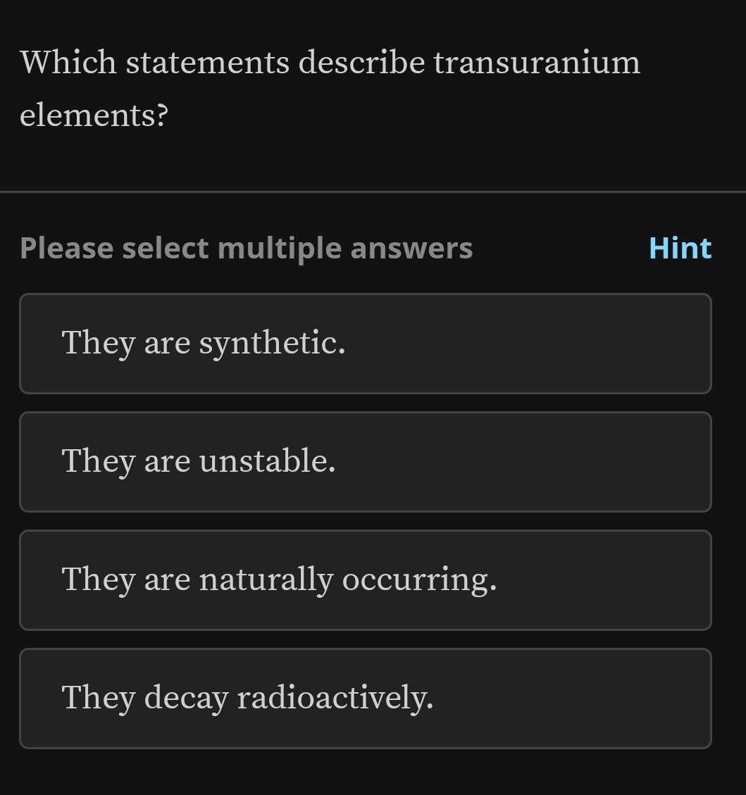 Which statements describe transuranium
elements?
Please select multiple answers Hint
They are synthetic.
They are unstable.
They are naturally occurring.
They decay radioactively.