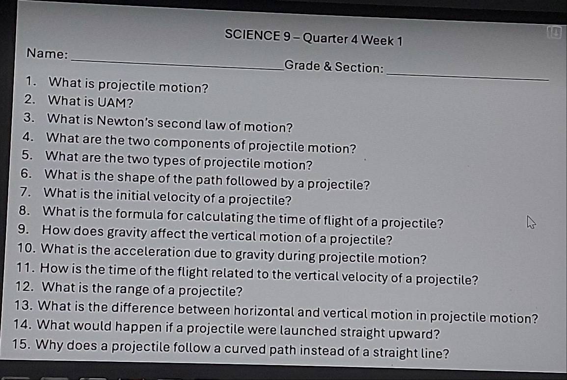 SCIENCE 9 - Quarter 4 Week 1 
_ 
Name: _Grade & Section: 
1. What is projectile motion? 
2. What is UAM? 
3. What is Newton’s second law of motion? 
4. What are the two components of projectile motion? 
5. What are the two types of projectile motion? 
6. What is the shape of the path followed by a projectile? 
7. What is the initial velocity of a projectile? 
8. What is the formula for calculating the time of flight of a projectile? 
9. How does gravity affect the vertical motion of a projectile? 
10. What is the acceleration due to gravity during projectile motion? 
11. How is the time of the flight related to the vertical velocity of a projectile? 
12. What is the range of a projectile? 
13. What is the difference between horizontal and vertical motion in projectile motion? 
14. What would happen if a projectile were launched straight upward? 
15. Why does a projectile follow a curved path instead of a straight line?