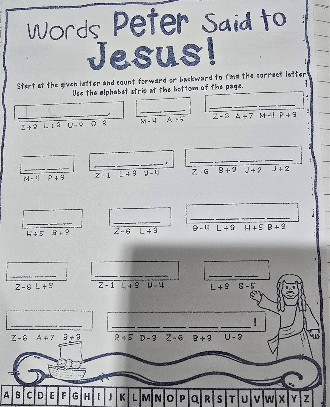 Words Peter Said to
Jesus!
Start at the given letter and count forward or backward to find the correct letter
Use the alphabet strip at the bottom of the page. (
_
_
_
__
_ I/ 3 _ L+3 _U - 2 _ θ -3 _ M-4 A+5 Z-6 A+7M-4 P+3 :
_
_
_1
_
_
_
_
_ M-4 _ P+3 Z - 1 L+3 y-4 Z-6 8+3 J+2 J+2
__
_
_
__
_
_
H/ 58+3
z-6L+3
θ -4 L+3 H+5B+3
A Q  s T U V w X