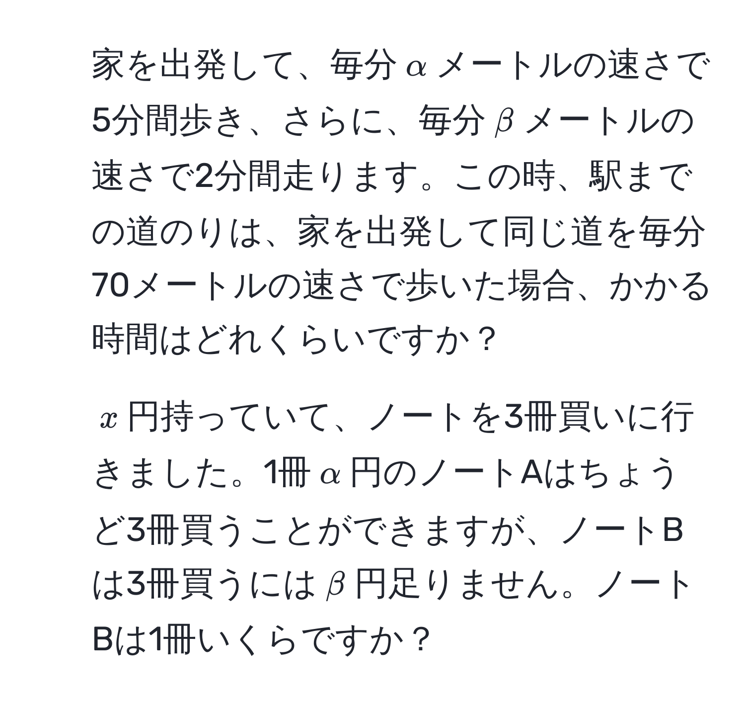 家を出発して、毎分$alpha$メートルの速さで5分間歩き、さらに、毎分$beta$メートルの速さで2分間走ります。この時、駅までの道のりは、家を出発して同じ道を毎分70メートルの速さで歩いた場合、かかる時間はどれくらいですか？  
2. $x$円持っていて、ノートを3冊買いに行きました。1冊$alpha$円のノートAはちょうど3冊買うことができますが、ノートBは3冊買うには$beta$円足りません。ノートBは1冊いくらですか？