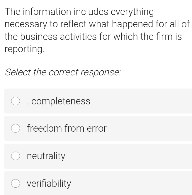 The information includes everything
necessary to reflect what happened for all of
the business activities for which the firm is
reporting.
Select the correct response:
completeness
freedom from error
neutrality
verifiability