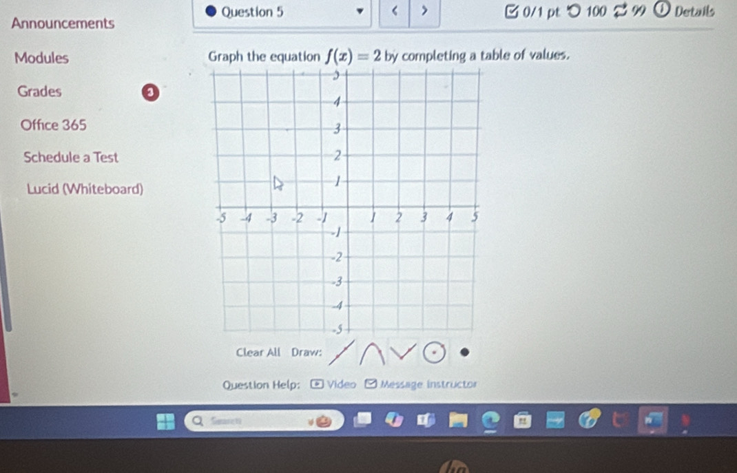 < > 0/1 pt つ 100 
Announcements 3 99 ① Details 
Modules Graph the equation f(x)=2 by completing a table of values. 
Grades a 
Office 365 
Schedule a Test 
Lucid (Whiteboard) 
Clear All Draw: 
Question Help; Video * Message instructor 
Seare 1