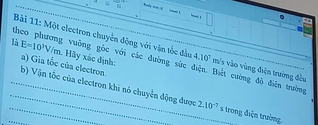 Body iext (4 Level 2 lenl3 
Bài 11: Một electron chuyền động với vận tốc đầu 
là E=10^3V/m. Hãy xác định: 
theo phương vuông góc với các dường sức điện. Biết cường độ điện trường 4.10^7m/s vào vùng điện trường đều 
a) Gia tốc của electron. 
_b) Vận tốc của electron khi nó chuyển động được 2.10^(-7) S trong điện trường