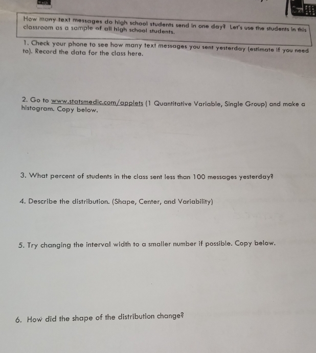 How many text messages do high school students send in one day? Let's use the students in this 
classroom as a sample of all high school students. 
1. Check your phone to see how many text messages you sent yesterday (estimate if you need 
to). Record the data for the class here. 
2. Go to www.statsmedic.com/applets (1 Quantitative Variable, Single Group) and make a 
histogram. Copy below. 
3. What percent of students in the class sent less than 100 messages yesterday? 
4. Describe the distribution. (Shape, Center, and Variability) 
5. Try changing the interval width to a smaller number if possible. Copy below. 
6. How did the shape of the distribution change?