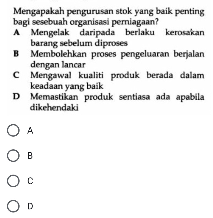 Mengapakah pengurusan stok yang baik penting
bagi sesebuah organisasi perniagaan?
A Mengelak daripada berlaku kerosakan
barang sebelum diproses
B Membolehkan proses pengeluaran berjalan
dengan lancar
C Mengawal kualiti produk berada dalam
keadaan yang baik
D Memastikan produk sentiasa ada apabila
dikehendaki
A
B
C
D