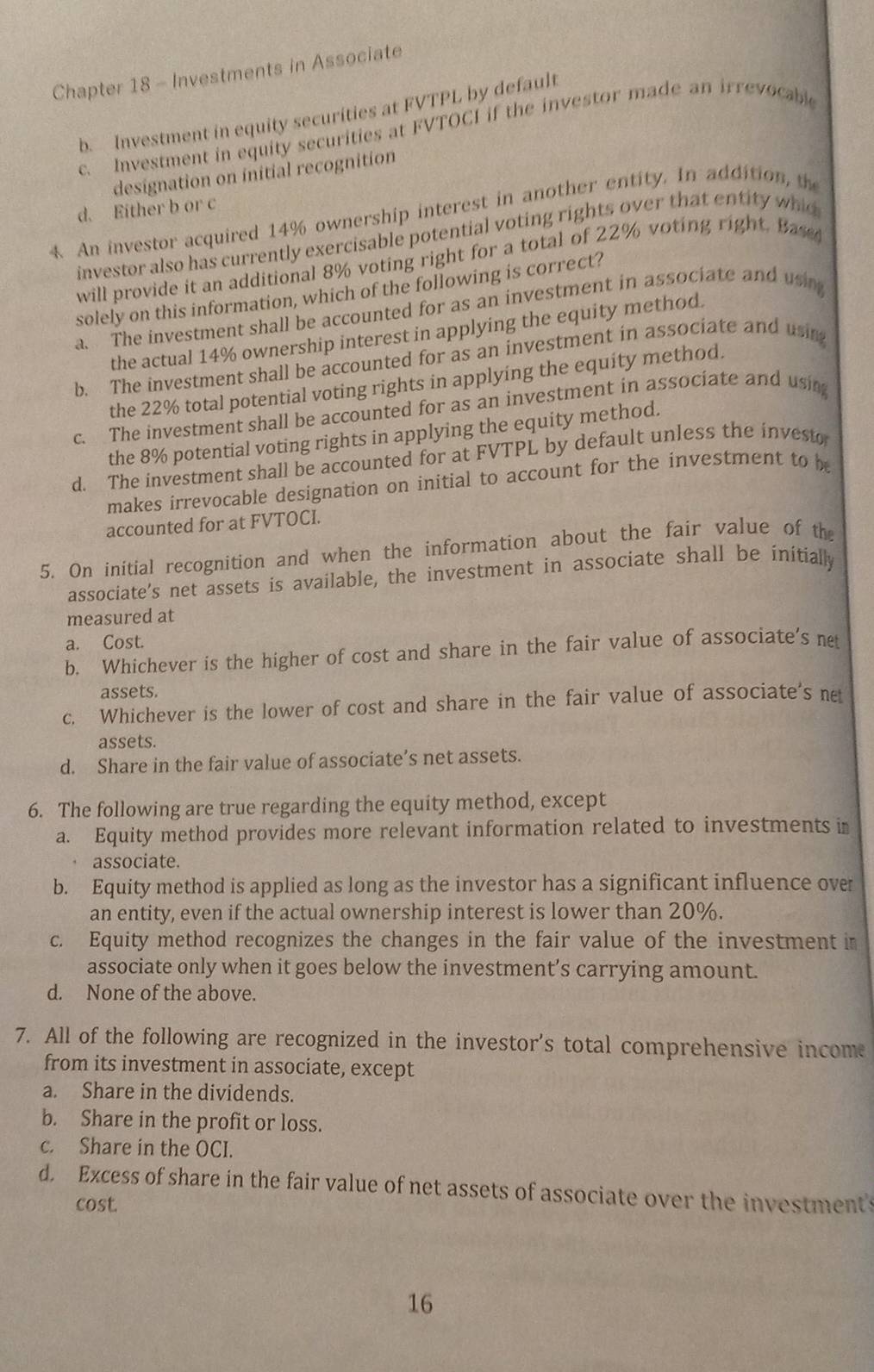 Chapter 18 - Investments in Associate
b.  Investment in equity securities at FVTPL by default
c. Investment in equity securities at FVTOCI if the investor made an irrevocable
designation on initial recognition
d. Either b or c
4 An investor acquired 14% ownership interest in another entity. In addition, th
investor also has currently exercisable potential voting rights over that entity whid
will provide it an additional 8% voting right for a total of 22% voting right. Base
solely on this information, which of the following is correct?
a. The investment shall be accounted for as an investment in associate and usi
the actual 14% ownership interest in applying the equity method.
b. The investment shall be accounted for as an investment in associate and using
the 22% total potential voting rights in applying the equity method.
c. The investment shall be accounted for as an investment in associate and using
the 8% potential voting rights in applying the equity method.
d. The investment shall be accounted for at FVTPL by default unless the investo
makes irrevocable designation on initial to account for the investment to be
accounted for at FVTOCI.
5. On initial recognition and when the information about the fair value of the
associate’s net assets is available, the investment in associate shall be initially
measured at
a. Cost.
b. Whichever is the higher of cost and share in the fair value of associate's net
assets.
c. Whichever is the lower of cost and share in the fair value of associate's ne
assets.
d. Share in the fair value of associate’s net assets.
6. The following are true regarding the equity method, except
a. Equity method provides more relevant information related to investments in
associate.
b. Equity method is applied as long as the investor has a significant influence over
an entity, even if the actual ownership interest is lower than 20%.
c. Equity method recognizes the changes in the fair value of the investment in
associate only when it goes below the investment’s carrying amount.
d. None of the above.
7. All of the following are recognized in the investor's total comprehensive income
from its investment in associate, except
a. Share in the dividends.
b. Share in the profit or loss.
c. Share in the OCI.
d. Excess of share in the fair value of net assets of associate over the investments
cost.
16